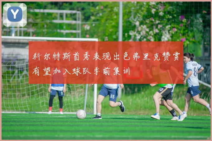 科尔特斯首秀表现出色弗里克赞赏有望加入球队季前集训