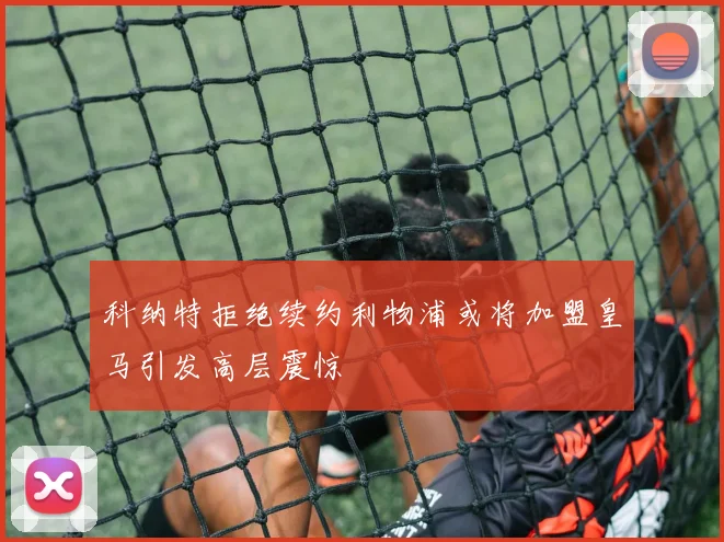 科纳特拒绝续约利物浦或将加盟皇马引发高层震惊