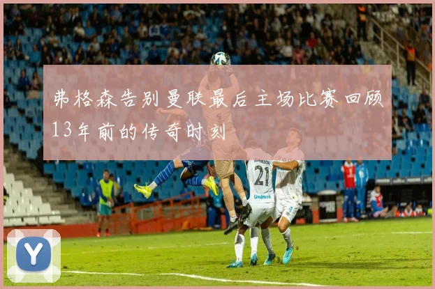 弗格森告别曼联最后主场比赛回顾13年前的传奇时刻