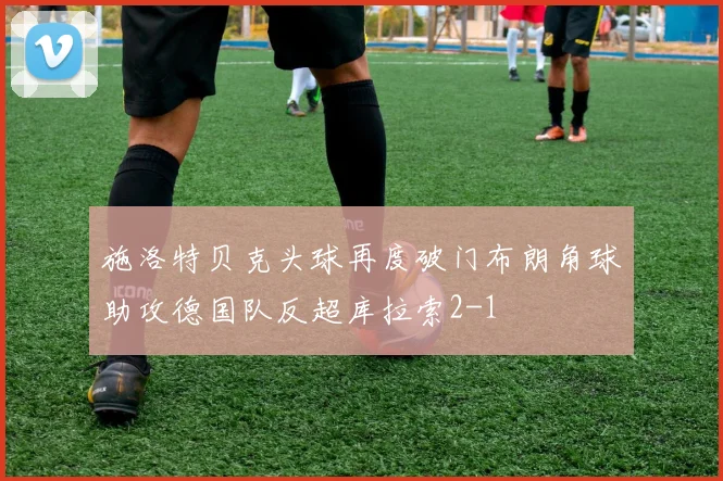 施洛特贝克头球再度破门布朗角球助攻德国队反超库拉索2-1