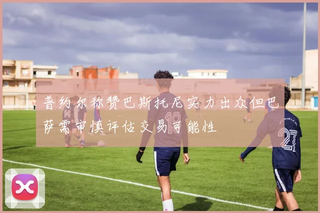普约尔称赞巴斯托尼实力出众但巴萨需审慎评估交易可能性