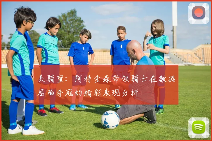 美骑蜜：阿特金森带领骑士在数据层面夺冠的精彩表现分析