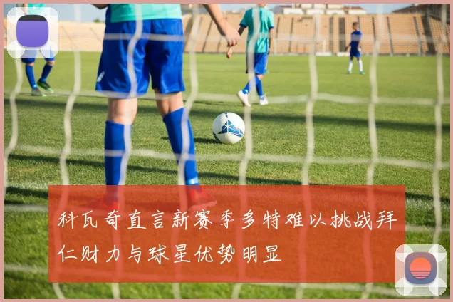科瓦奇直言新赛季多特难以挑战拜仁财力与球星优势明显