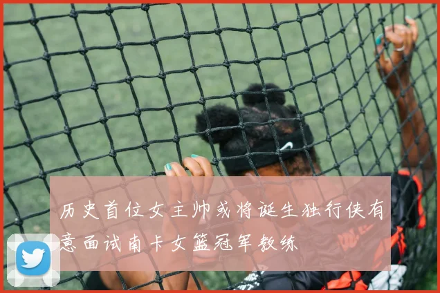 历史首位女主帅或将诞生独行侠有意面试南卡女篮冠军教练