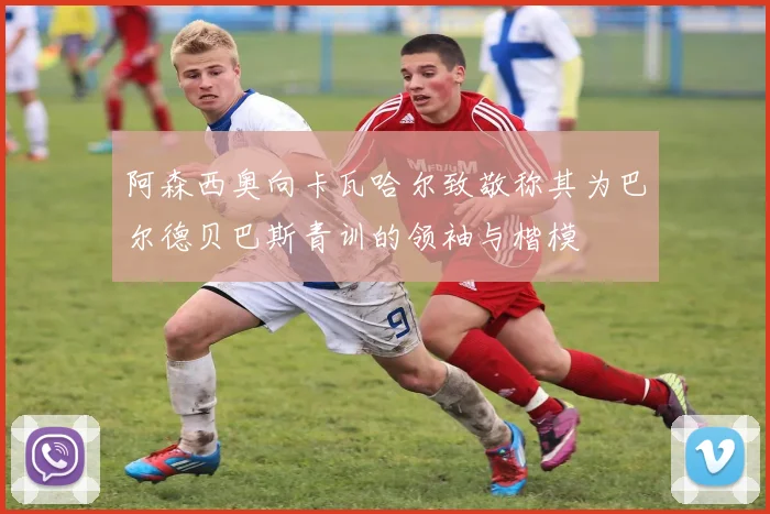阿森西奥向卡瓦哈尔致敬称其为巴尔德贝巴斯青训的领袖与楷模