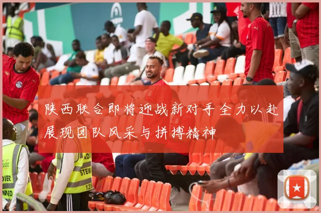 陕西联合即将迎战新对手全力以赴展现团队风采与拼搏精神
